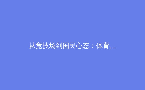 从竞技场到国民心态：体育新闻如何塑造我们的集体荣耀与反思 - 2