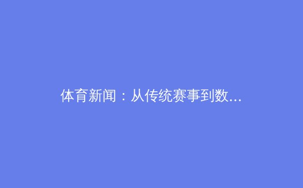 体育新闻：从传统赛事到数字生态，中国体育产业的转型与机遇 - 3