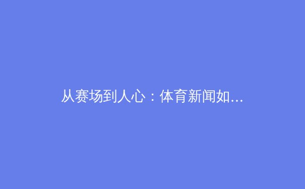从赛场到人心：体育新闻如何塑造现代社会的集体记忆与身份认同 - 2