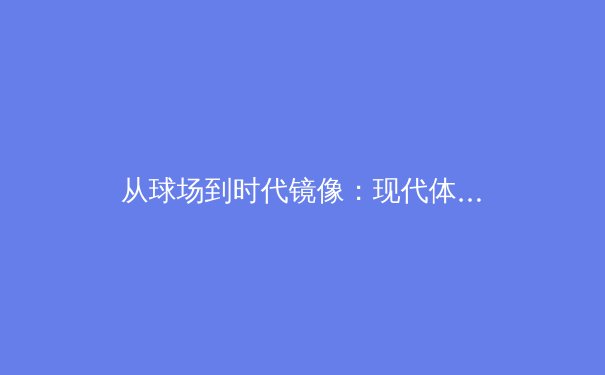 从球场到时代镜像：现代体育新闻的叙事转向与价值重构 - 4