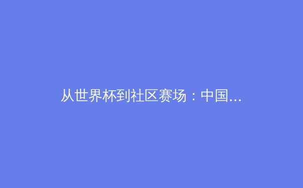 从世界杯到社区赛场：中国体育的多元叙事与全民参与热潮